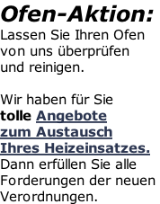 Ofen-Aktion: Lassen Sie Ihren Ofen  von uns überprüfen  und reinigen.  Wir haben für Sie  tolle Angebote  zum Austausch Ihres Heizeinsatzes. Dann erfüllen Sie alle Forderungen der neuen  Verordnungen.